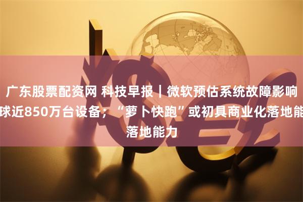 广东股票配资网 科技早报｜微软预估系统故障影响全球近850万台设备；“萝卜快跑”或初具商业化落地能力