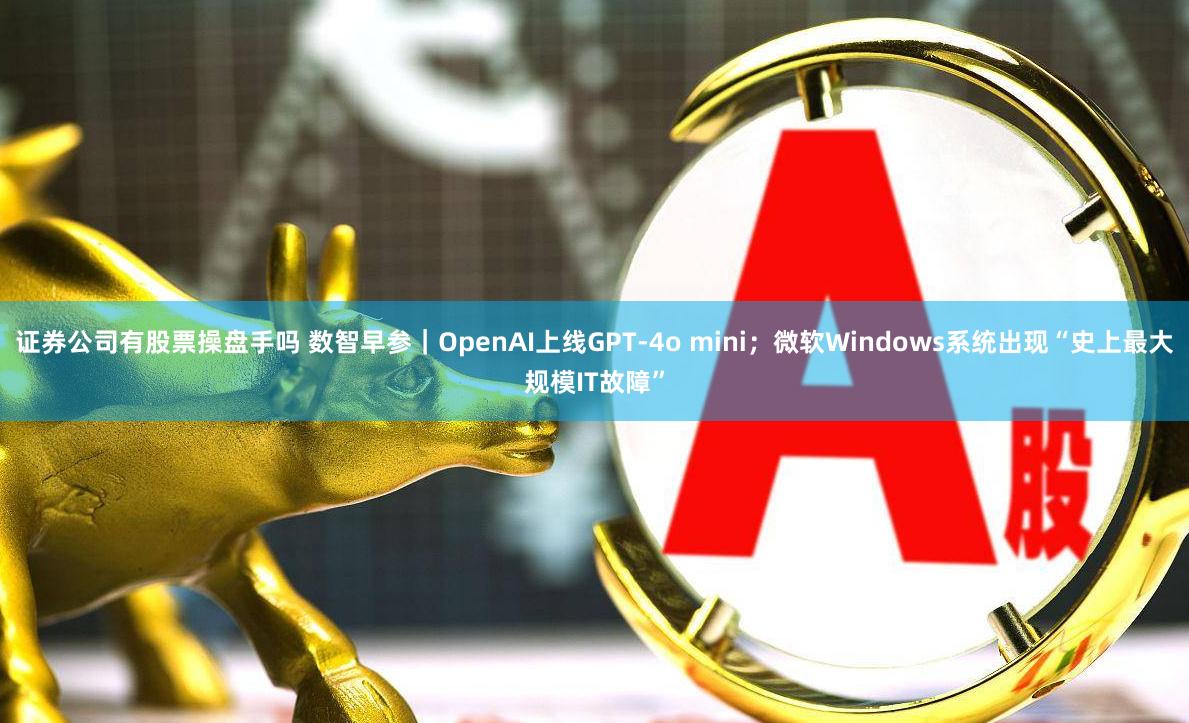 证券公司有股票操盘手吗 数智早参｜OpenAI上线GPT-4o mini；微软Windows系统出现“史上最大规模IT故障”