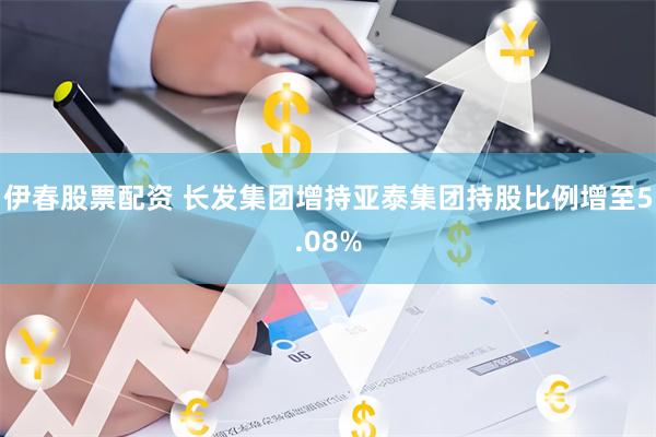 伊春股票配资 长发集团增持亚泰集团持股比例增至5.08%