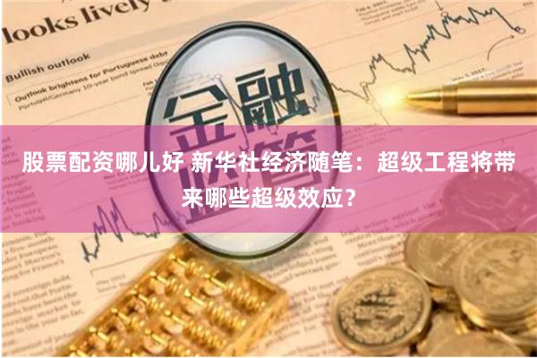 股票配资哪儿好 新华社经济随笔：超级工程将带来哪些超级效应？