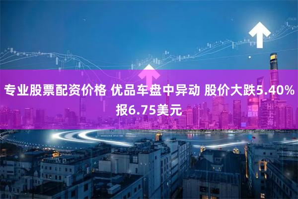 专业股票配资价格 优品车盘中异动 股价大跌5.40%报6.75美元