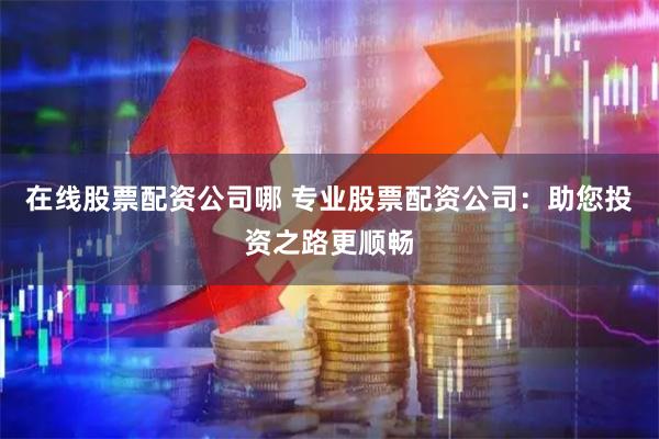 在线股票配资公司哪 专业股票配资公司：助您投资之路更顺畅