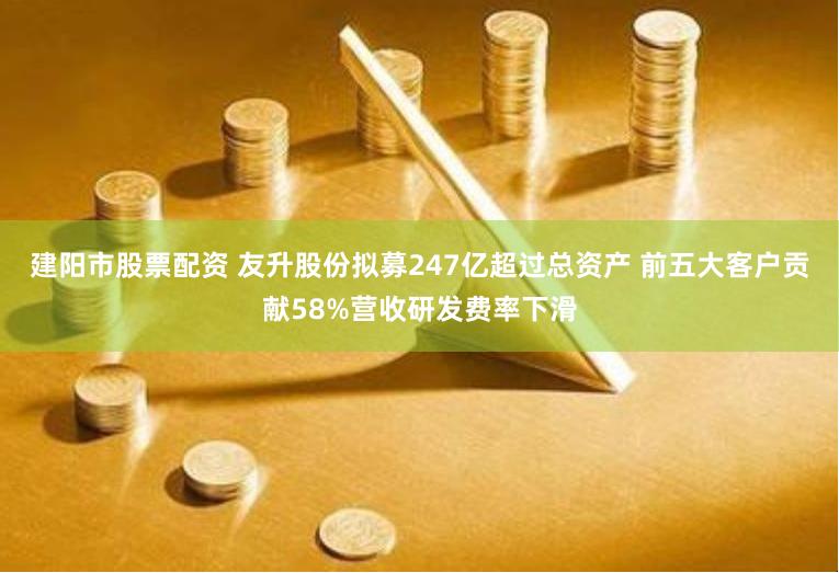 建阳市股票配资 友升股份拟募247亿超过总资产 前五大客户贡献58%营收研发费率下滑