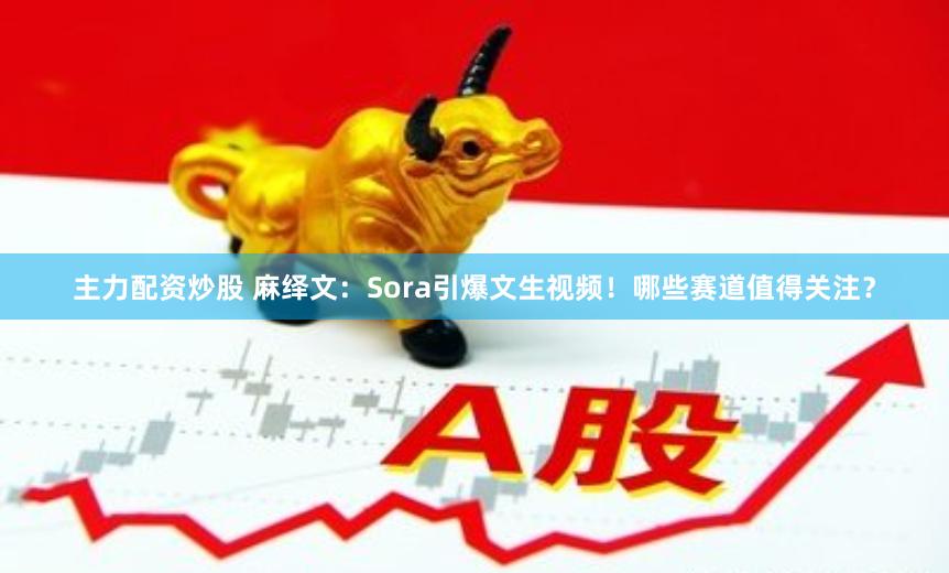 主力配资炒股 麻绎文：Sora引爆文生视频！哪些赛道值得关注？