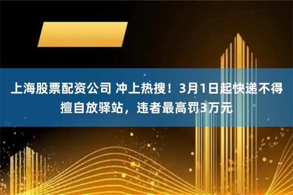 上海股票配资公司 冲上热搜！3月1日起快递不得擅自放驿站，违者最高罚3万元