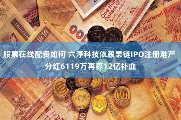 股票在线配资如何 六淳科技依赖果链IPO注册难产 分红6119万再募12亿补血