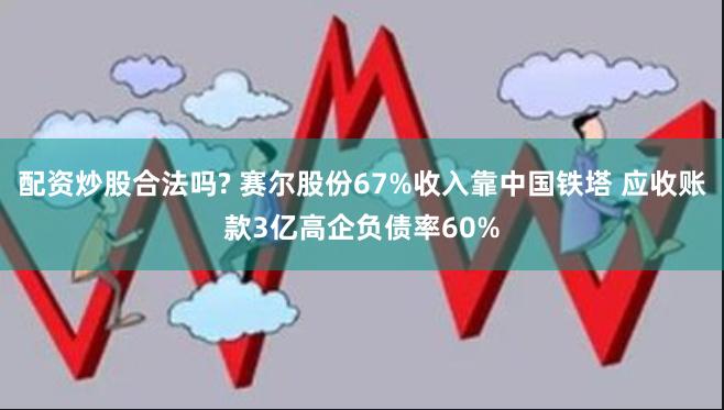 配资炒股合法吗? 赛尔股份67%收入靠中国铁塔 应收账款3亿高企负债率60%