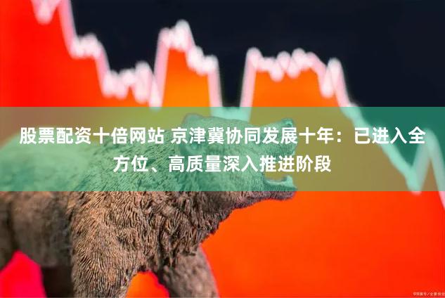 股票配资十倍网站 京津冀协同发展十年：已进入全方位、高质量深入推进阶段