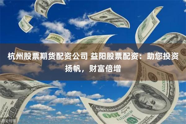杭州股票期货配资公司 益阳股票配资：助您投资扬帆，财富倍增