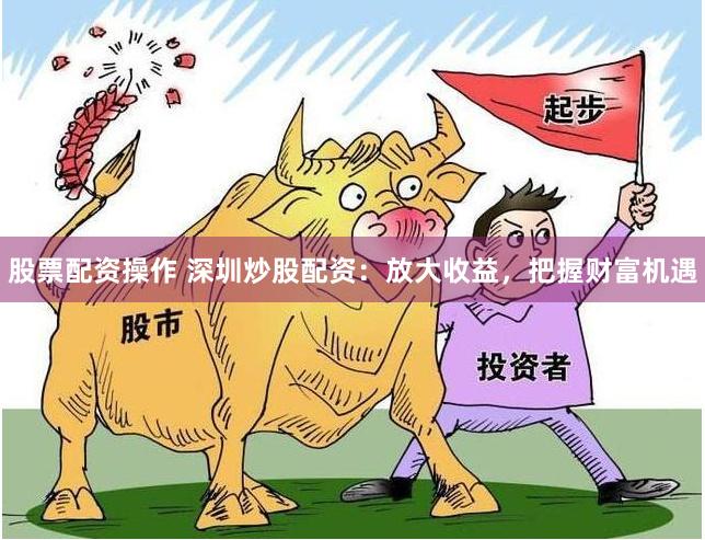 股票配资操作 深圳炒股配资：放大收益，把握财富机遇