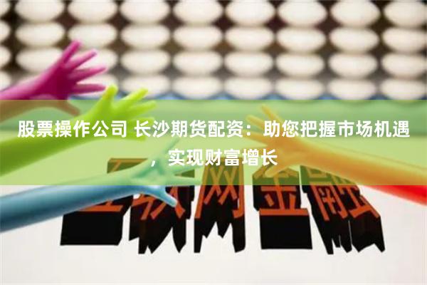 股票操作公司 长沙期货配资：助您把握市场机遇，实现财富增长