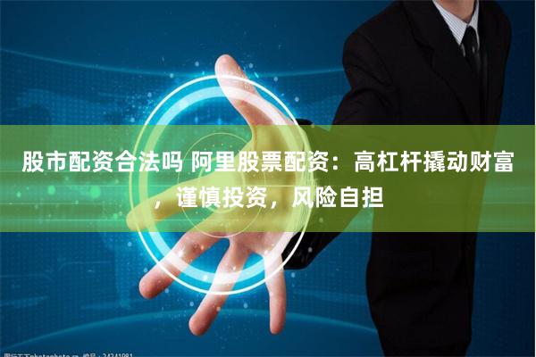 股市配资合法吗 阿里股票配资：高杠杆撬动财富，谨慎投资，风险自担