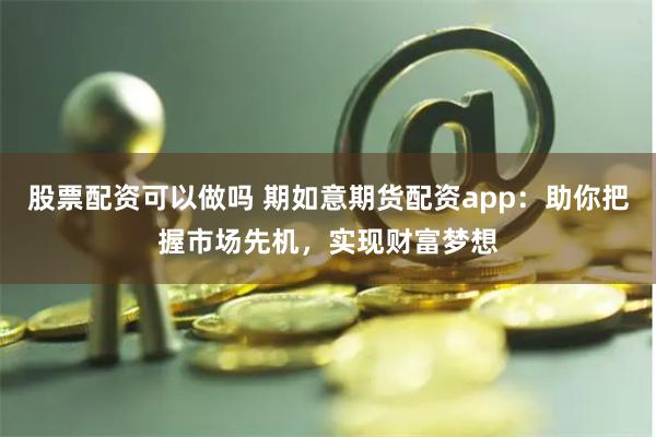 股票配资可以做吗 期如意期货配资app：助你把握市场先机，实现财富梦想