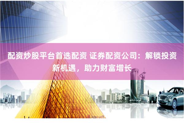 配资炒股平台首选配资 证券配资公司：解锁投资新机遇，助力财富增长