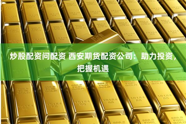 炒股配资问配资 西安期货配资公司：助力投资，把握机遇