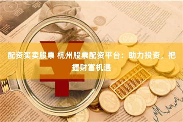 配资买卖股票 杭州股票配资平台：助力投资，把握财富机遇