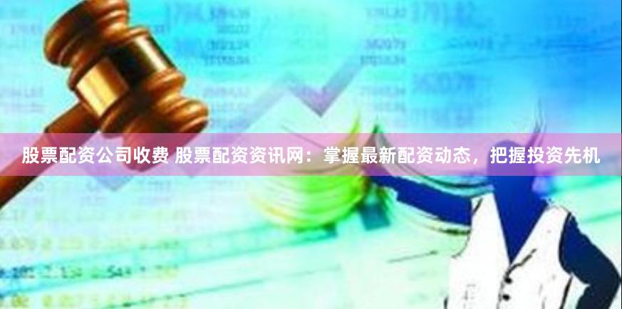股票配资公司收费 股票配资资讯网：掌握最新配资动态，把握投资先机