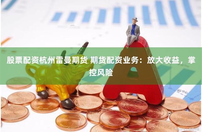 股票配资杭州雷曼期货 期货配资业务：放大收益，掌控风险