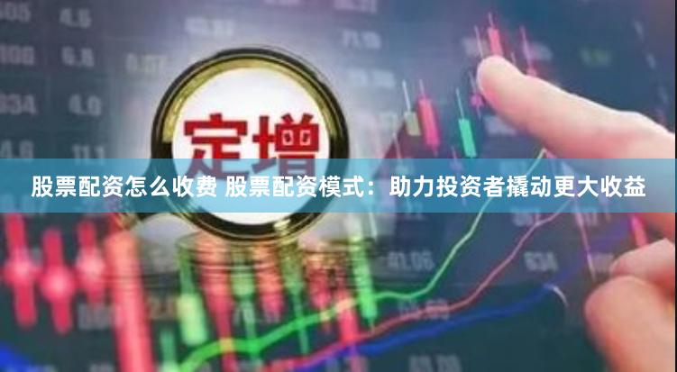 股票配资怎么收费 股票配资模式：助力投资者撬动更大收益