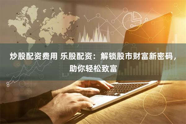 炒股配资费用 乐股配资：解锁股市财富新密码，助你轻松致富