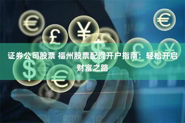 证券公司股票 福州股票配资开户指南：轻松开启财富之路