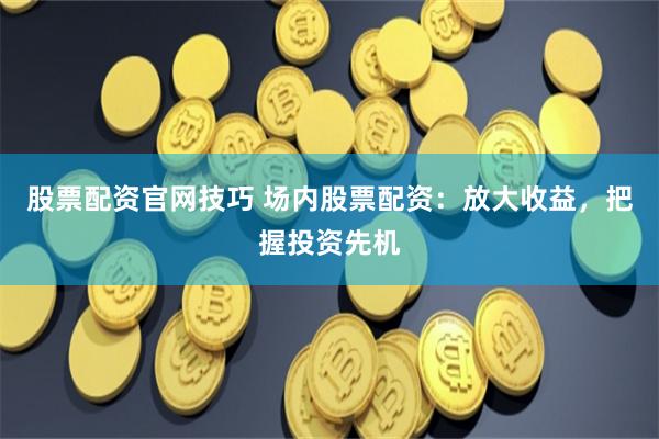 股票配资官网技巧 场内股票配资：放大收益，把握投资先机
