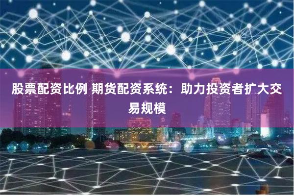 股票配资比例 期货配资系统：助力投资者扩大交易规模