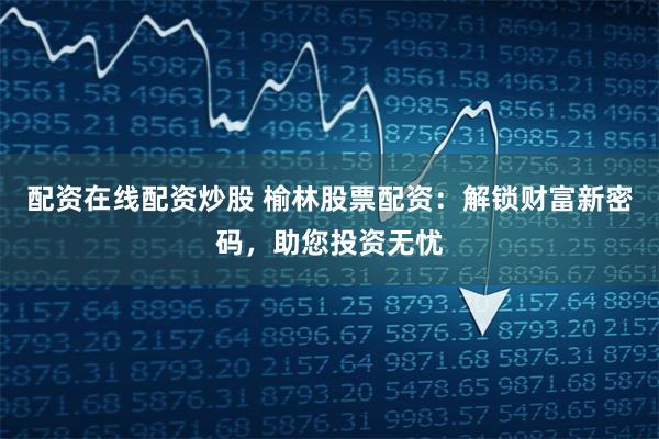 配资在线配资炒股 榆林股票配资：解锁财富新密码，助您投资无忧